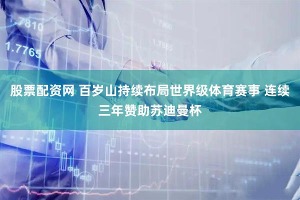 股票配资网 百岁山持续布局世界级体育赛事 连续三年赞助苏迪曼杯