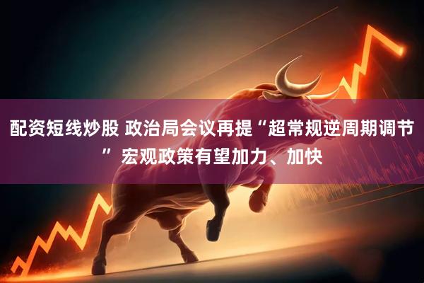 配资短线炒股 政治局会议再提“超常规逆周期调节” 宏观政策有望加力、加快