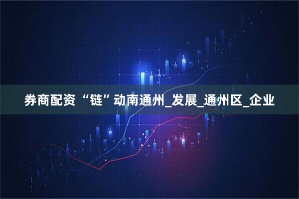 券商配资 “链”动南通州_发展_通州区_企业