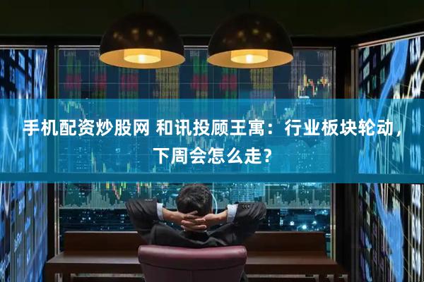 手机配资炒股网 和讯投顾王寓：行业板块轮动，下周会怎么走？