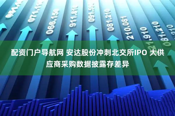 配资门户导航网 安达股份冲刺北交所IPO 大供应商采购数据披露存差异
