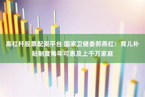 高杠杆股票配资平台 国家卫健委郭燕红：育儿补贴制度每年可惠及上千万家庭