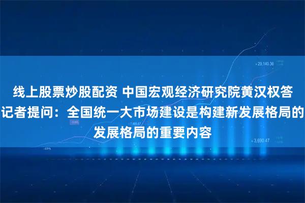 线上股票炒股配资 中国宏观经济研究院黄汉权答证券时报记者提问：全国统一大市场建设是构建新发展格局的重要内容