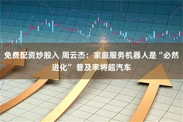 免费配资炒股入 周云杰：家庭服务机器人是“必然进化” 普及率将超汽车
