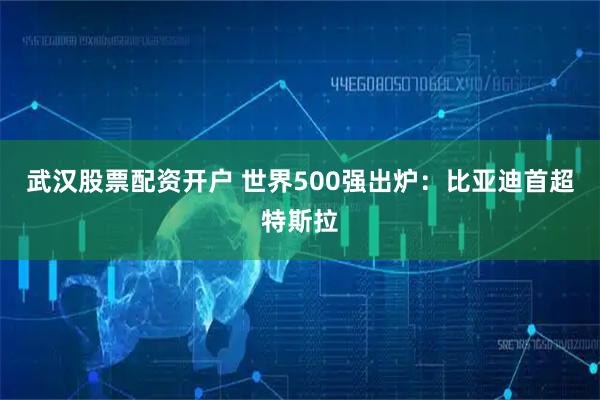 武汉股票配资开户 世界500强出炉：比亚迪首超特斯拉
