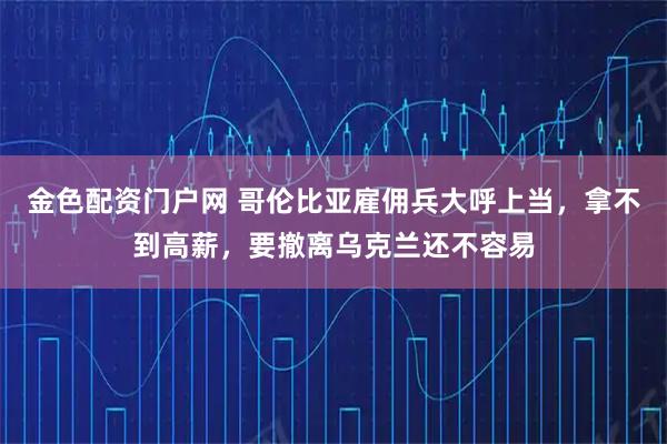 金色配资门户网 哥伦比亚雇佣兵大呼上当，拿不到高薪，要撤离乌克兰还不容易