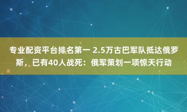 专业配资平台排名第一 2.5万古巴军队抵达俄罗斯，已有40人战死：俄军策划一项惊天行动
