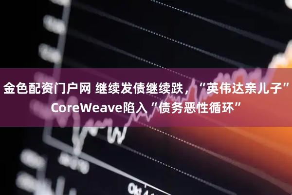 金色配资门户网 继续发债继续跌，“英伟达亲儿子”CoreWeave陷入“债务恶性循环”
