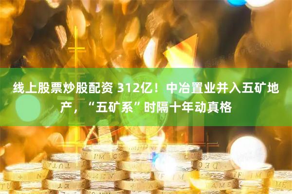 线上股票炒股配资 312亿！中冶置业并入五矿地产，“五矿系”时隔十年动真格
